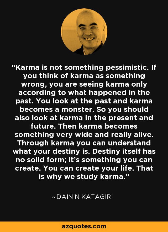 Karma is not something pessimistic. If you think of karma as something wrong, you are seeing karma only according to what happened in the past. You look at the past and karma becomes a monster. So you should also look at karma in the present and future. Then karma becomes something very wide and really alive. Through karma you can understand what your destiny is. Destiny itself has no solid form; it's something you can create. You can create your life. That is why we study karma. - Dainin Katagiri