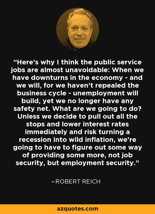 Here's why I think the public service jobs are almost unavoidable: When we have downturns in the economy - and we will, for we haven't repealed the business cycle - unemployment will build, yet we no longer have any safety net. What are we going to do? Unless we decide to pull out all the stops and lower interest rates immediately and risk turning a recession into wild inflation, we're going to have to figure out some way of providing some more, not job security, but employment security. - Robert Reich