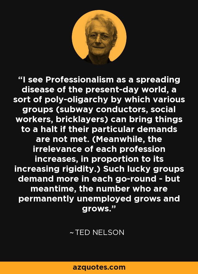 I see Professionalism as a spreading disease of the present-day world, a sort of poly-oligarchy by which various groups (subway conductors, social workers, bricklayers) can bring things to a halt if their particular demands are not met. (Meanwhile, the irrelevance of each profession increases, in proportion to its increasing rigidity.) Such lucky groups demand more in each go-round - but meantime, the number who are permanently unemployed grows and grows. - Ted Nelson