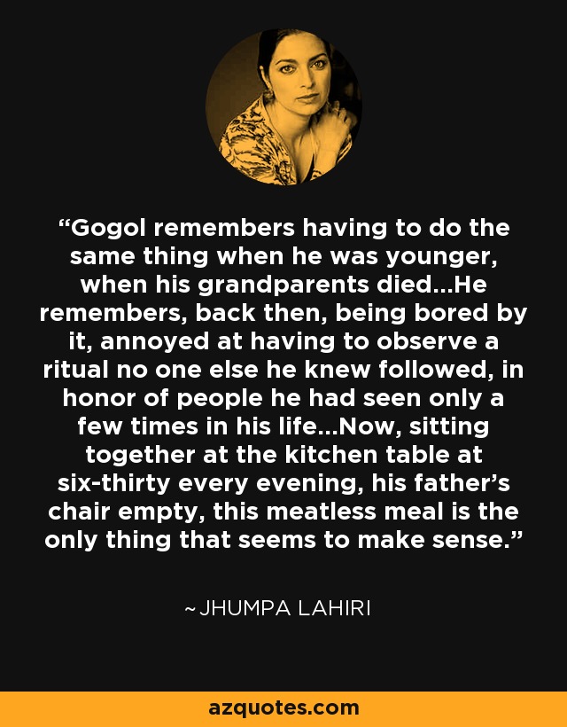 Gogol remembers having to do the same thing when he was younger, when his grandparents died...He remembers, back then, being bored by it, annoyed at having to observe a ritual no one else he knew followed, in honor of people he had seen only a few times in his life...Now, sitting together at the kitchen table at six-thirty every evening, his father's chair empty, this meatless meal is the only thing that seems to make sense. - Jhumpa Lahiri