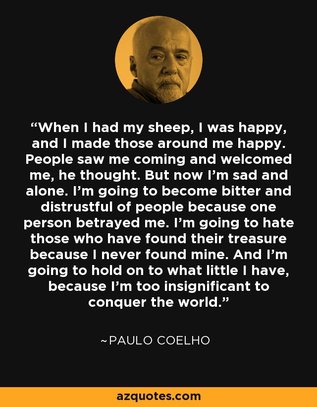 When I had my sheep, I was happy, and I made those around me happy. People saw me coming and welcomed me, he thought. But now I'm sad and alone. I'm going to become bitter and distrustful of people because one person betrayed me. I'm going to hate those who have found their treasure because I never found mine. And I'm going to hold on to what little I have, because I'm too insignificant to conquer the world. - Paulo Coelho