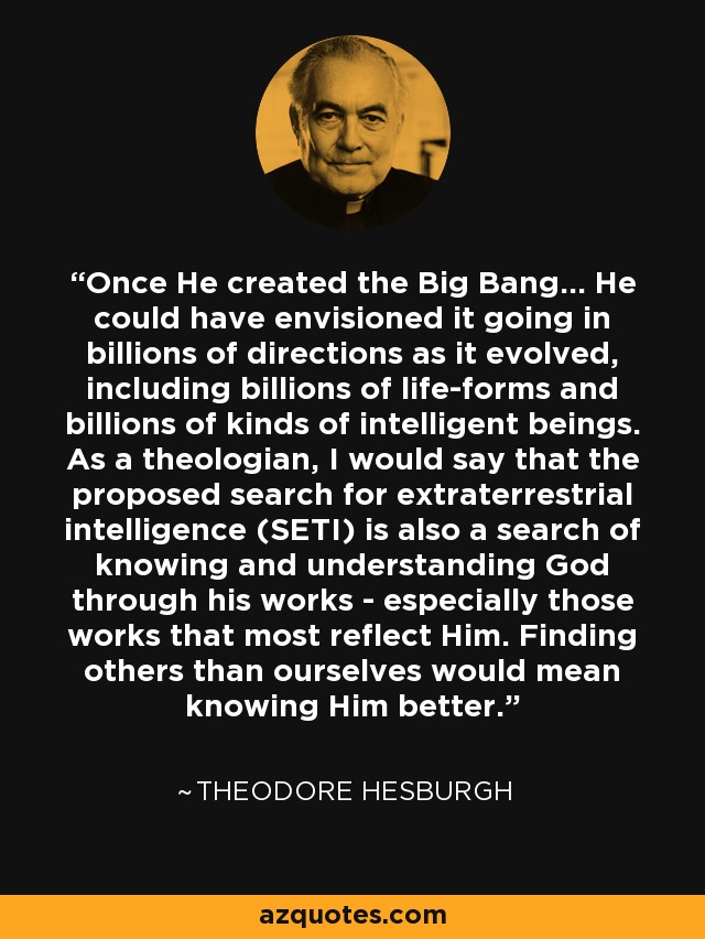 Once He created the Big Bang... He could have envisioned it going in billions of directions as it evolved, including billions of life-forms and billions of kinds of intelligent beings. As a theologian, I would say that the proposed search for extraterrestrial intelligence (SETI) is also a search of knowing and understanding God through his works - especially those works that most reflect Him. Finding others than ourselves would mean knowing Him better. - Theodore Hesburgh