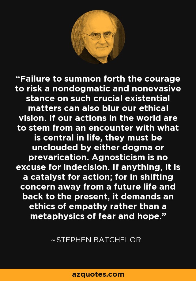 Failure to summon forth the courage to risk a nondogmatic and nonevasive stance on such crucial existential matters can also blur our ethical vision. If our actions in the world are to stem from an encounter with what is central in life, they must be unclouded by either dogma or prevarication. Agnosticism is no excuse for indecision. If anything, it is a catalyst for action; for in shifting concern away from a future life and back to the present, it demands an ethics of empathy rather than a metaphysics of fear and hope. - Stephen Batchelor