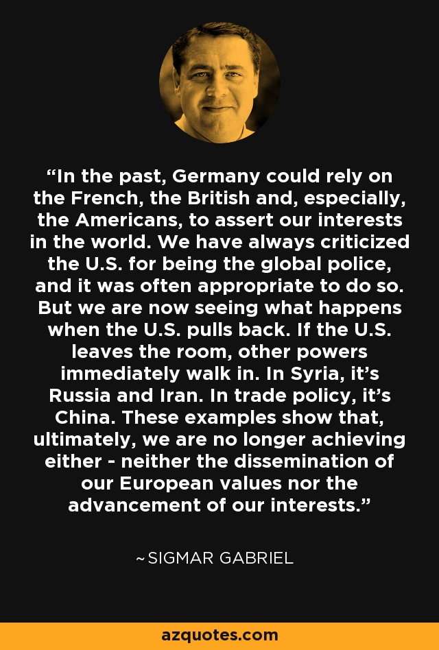 In the past, Germany could rely on the French, the British and, especially, the Americans, to assert our interests in the world. We have always criticized the U.S. for being the global police, and it was often appropriate to do so. But we are now seeing what happens when the U.S. pulls back. If the U.S. leaves the room, other powers immediately walk in. In Syria, it's Russia and Iran. In trade policy, it's China. These examples show that, ultimately, we are no longer achieving either - neither the dissemination of our European values nor the advancement of our interests. - Sigmar Gabriel