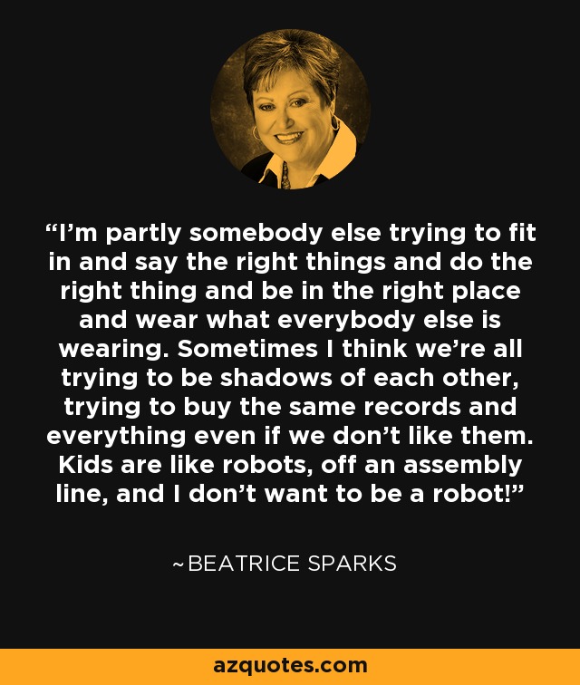 I'm partly somebody else trying to fit in and say the right things and do the right thing and be in the right place and wear what everybody else is wearing. Sometimes I think we're all trying to be shadows of each other, trying to buy the same records and everything even if we don't like them. Kids are like robots, off an assembly line, and I don't want to be a robot! - Beatrice Sparks