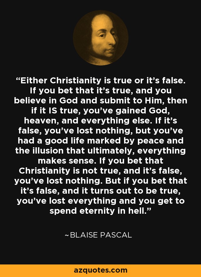 Either Christianity is true or it's false. If you bet that it's true, and you believe in God and submit to Him, then if it IS true, you've gained God, heaven, and everything else. If it's false, you've lost nothing, but you've had a good life marked by peace and the illusion that ultimately, everything makes sense. If you bet that Christianity is not true, and it's false, you've lost nothing. But if you bet that it's false, and it turns out to be true, you've lost everything and you get to spend eternity in hell. - Blaise Pascal