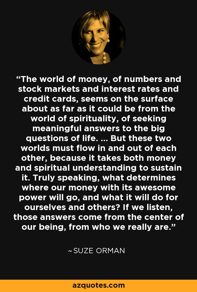 The world of money, of numbers and stock markets and interest rates and credit cards, seems on the surface about as far as it could be from the world of spirituality, of seeking meaningful answers to the big questions of life. ... But these two worlds must flow in and out of each other, because it takes both money and spiritual understanding to sustain it. Truly speaking, what determines where our money with its awesome power will go, and what it will do for ourselves and others? If we listen, those answers come from the center of our being, from who we really are. - Suze Orman