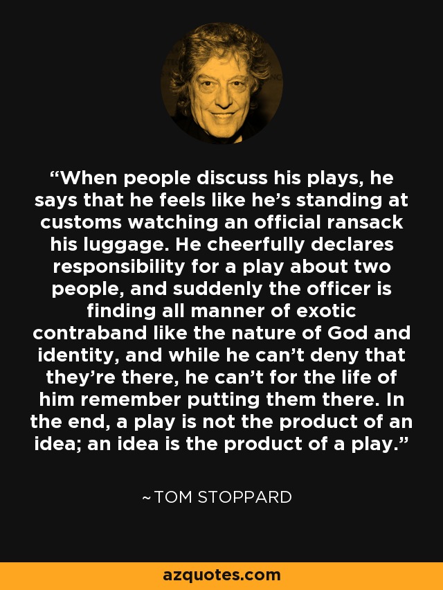 When people discuss his plays, he says that he feels like he's standing at customs watching an official ransack his luggage. He cheerfully declares responsibility for a play about two people, and suddenly the officer is finding all manner of exotic contraband like the nature of God and identity, and while he can't deny that they're there, he can't for the life of him remember putting them there. In the end, a play is not the product of an idea; an idea is the product of a play. - Tom Stoppard