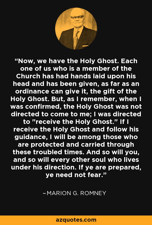 Now, we have the Holy Ghost. Each one of us who is a member of the Church has had hands laid upon his head and has been given, as far as an ordinance can give it, the gift of the Holy Ghost. But, as I remember, when I was confirmed, the Holy Ghost was not directed to come to me; I was directed to 