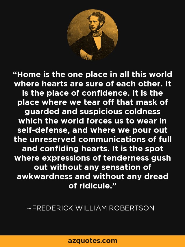 Home is the one place in all this world where hearts are sure of each other. It is the place of confidence. It is the place where we tear off that mask of guarded and suspicious coldness which the world forces us to wear in self-defense, and where we pour out the unreserved communications of full and confiding hearts. It is the spot where expressions of tenderness gush out without any sensation of awkwardness and without any dread of ridicule. - Frederick William Robertson