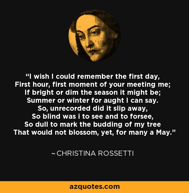 I wish I could remember the first day, First hour, first moment of your meeting me; If bright or dim the season it might be; Summer or winter for aught I can say. So, unrecorded did it slip away, So blind was i to see and to forsee, So dull to mark the budding of my tree That would not blossom, yet, for many a May. - Christina Rossetti