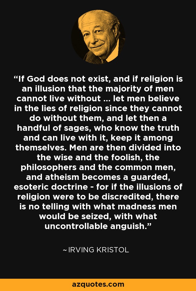 If God does not exist, and if religion is an illusion that the majority of men cannot live without ... let men believe in the lies of religion since they cannot do without them, and let then a handful of sages, who know the truth and can live with it, keep it among themselves. Men are then divided into the wise and the foolish, the philosophers and the common men, and atheism becomes a guarded, esoteric doctrine - for if the illusions of religion were to be discredited, there is no telling with what madness men would be seized, with what uncontrollable anguish. - Irving Kristol