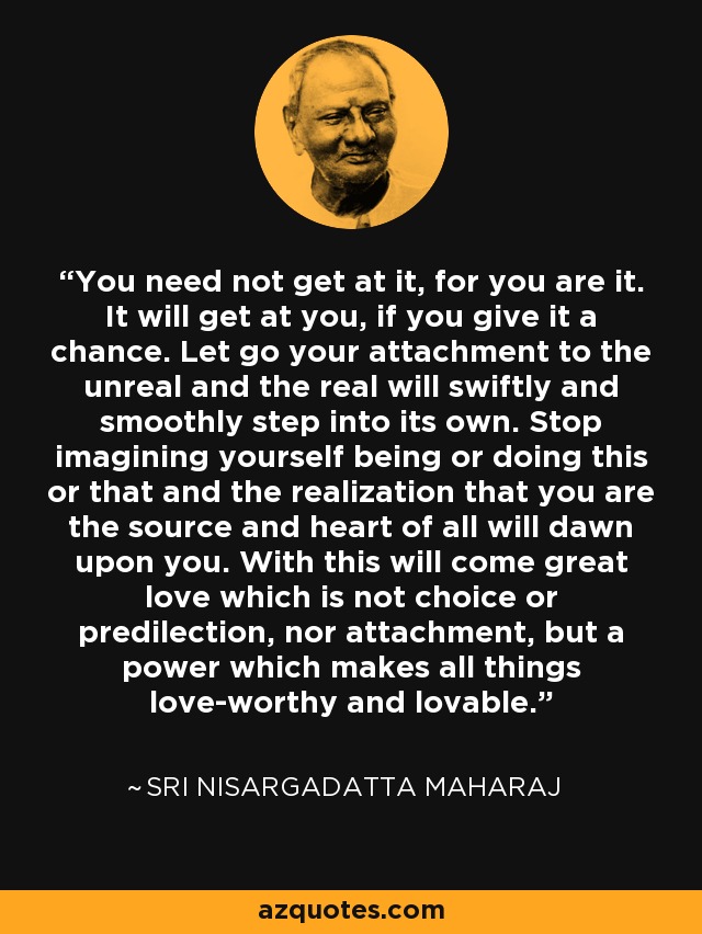 You need not get at it, for you are it. It will get at you, if you give it a chance. Let go your attachment to the unreal and the real will swiftly and smoothly step into its own. Stop imagining yourself being or doing this or that and the realization that you are the source and heart of all will dawn upon you. With this will come great love which is not choice or predilection, nor attachment, but a power which makes all things love-worthy and lovable. - Sri Nisargadatta Maharaj