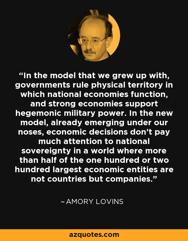 In the model that we grew up with, governments rule physical territory in which national economies function, and strong economies support hegemonic military power. In the new model, already emerging under our noses, economic decisions don't pay much attention to national sovereignty in a world where more than half of the one hundred or two hundred largest economic entities are not countries but companies. - Amory Lovins