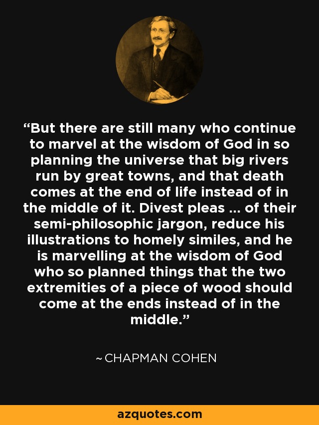 But there are still many who continue to marvel at the wisdom of God in so planning the universe that big rivers run by great towns, and that death comes at the end of life instead of in the middle of it. Divest pleas ... of their semi-philosophic jargon, reduce his illustrations to homely similes, and he is marvelling at the wisdom of God who so planned things that the two extremities of a piece of wood should come at the ends instead of in the middle. - Chapman Cohen