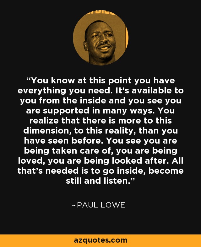 You know at this point you have everything you need. It's available to you from the inside and you see you are supported in many ways. You realize that there is more to this dimension, to this reality, than you have seen before. You see you are being taken care of, you are being loved, you are being looked after. All that's needed is to go inside, become still and listen. - Paul Lowe