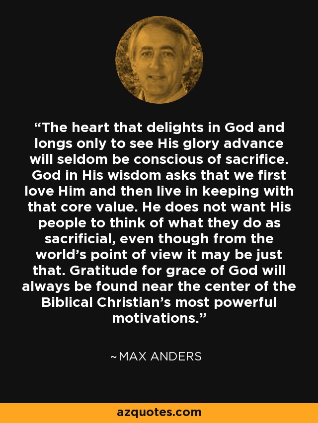 The heart that delights in God and longs only to see His glory advance will seldom be conscious of sacrifice. God in His wisdom asks that we first love Him and then live in keeping with that core value. He does not want His people to think of what they do as sacrificial, even though from the world's point of view it may be just that. Gratitude for grace of God will always be found near the center of the Biblical Christian's most powerful motivations. - Max Anders