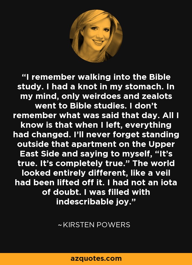 I remember walking into the Bible study. I had a knot in my stomach. In my mind, only weirdoes and zealots went to Bible studies. I don't remember what was said that day. All I know is that when I left, everything had changed. I'll never forget standing outside that apartment on the Upper East Side and saying to myself, “It's true. It's completely true.” The world looked entirely different, like a veil had been lifted off it. I had not an iota of doubt. I was filled with indescribable joy. - Kirsten Powers