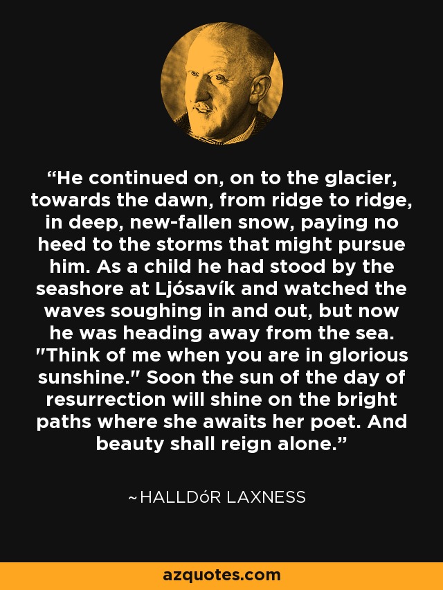 He continued on, on to the glacier, towards the dawn, from ridge to ridge, in deep, new-fallen snow, paying no heed to the storms that might pursue him. As a child he had stood by the seashore at Ljósavík and watched the waves soughing in and out, but now he was heading away from the sea. 