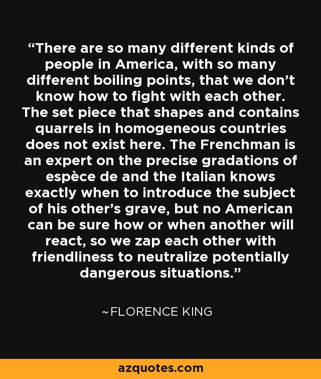 There are so many different kinds of people in America, with so many different boiling points, that we don't know how to fight with each other. The set piece that shapes and contains quarrels in homogeneous countries does not exist here. The Frenchman is an expert on the precise gradations of espèce de and the Italian knows exactly when to introduce the subject of his other's grave, but no American can be sure how or when another will react, so we zap each other with friendliness to neutralize potentially dangerous situations. - Florence King