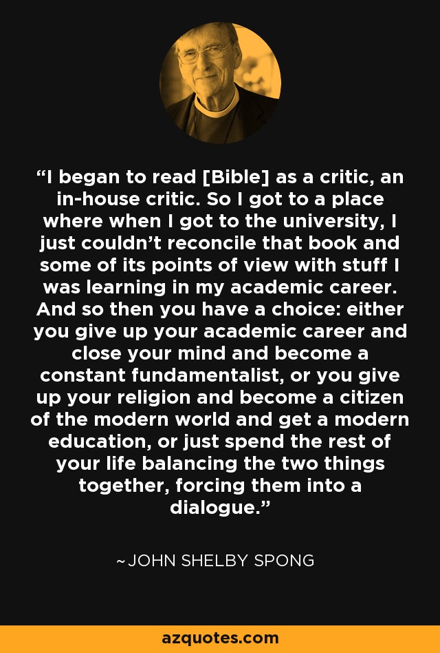 I began to read [Bible] as a critic, an in-house critic. So I got to a place where when I got to the university, I just couldn't reconcile that book and some of its points of view with stuff I was learning in my academic career. And so then you have a choice: either you give up your academic career and close your mind and become a constant fundamentalist, or you give up your religion and become a citizen of the modern world and get a modern education, or just spend the rest of your life balancing the two things together, forcing them into a dialogue. - John Shelby Spong