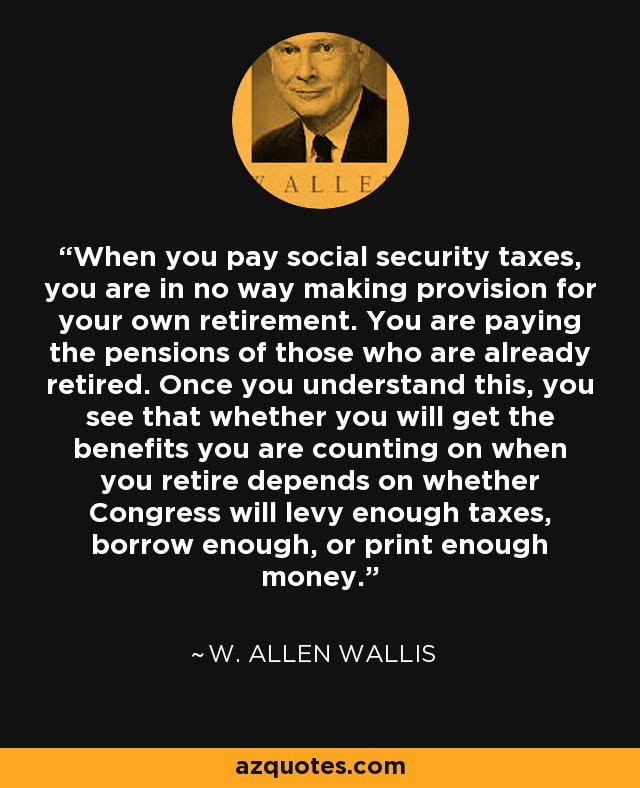 When you pay social security taxes, you are in no way making provision for your own retirement. You are paying the pensions of those who are already retired. Once you understand this, you see that whether you will get the benefits you are counting on when you retire depends on whether Congress will levy enough taxes, borrow enough, or print enough money. - W. Allen Wallis