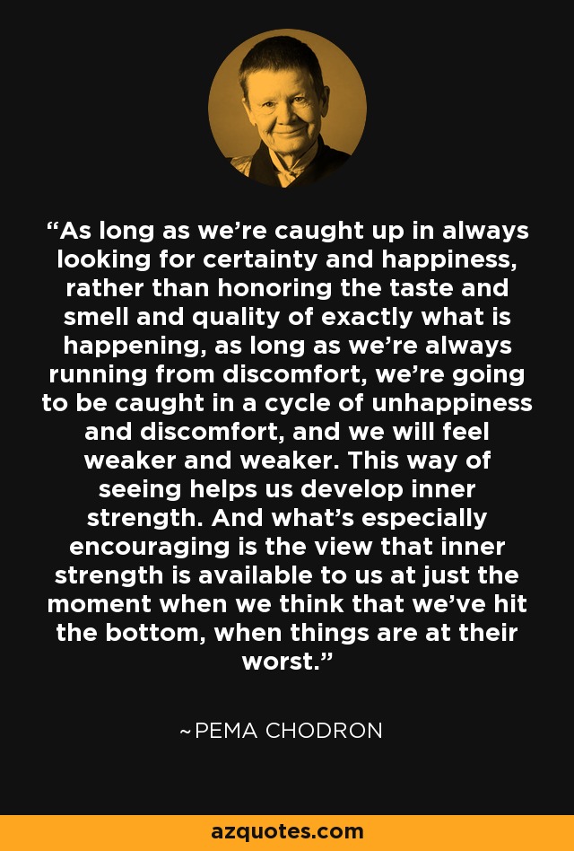 As long as we're caught up in always looking for certainty and happiness, rather than honoring the taste and smell and quality of exactly what is happening, as long as we're always running from discomfort, we're going to be caught in a cycle of unhappiness and discomfort, and we will feel weaker and weaker. This way of seeing helps us develop inner strength. And what's especially encouraging is the view that inner strength is available to us at just the moment when we think that we've hit the bottom, when things are at their worst. - Pema Chodron