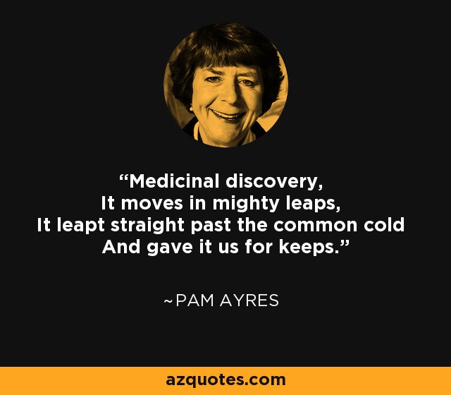 Medicinal discovery, It moves in mighty leaps, It leapt straight past the common cold And gave it us for keeps. - Pam Ayres