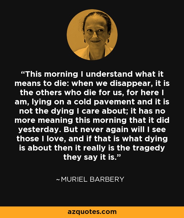 This morning I understand what it means to die: when we disappear, it is the others who die for us, for here I am, lying on a cold pavement and it is not the dying I care about; it has no more meaning this morning that it did yesterday. But never again will I see those I love, and if that is what dying is about then it really is the tragedy they say it is. - Muriel Barbery