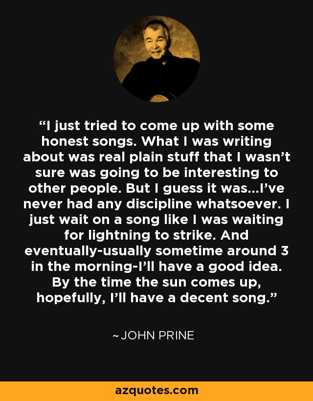 I just tried to come up with some honest songs. What I was writing about was real plain stuff that I wasn't sure was going to be interesting to other people. But I guess it was...I've never had any discipline whatsoever. I just wait on a song like I was waiting for lightning to strike. And eventually-usually sometime around 3 in the morning-I'll have a good idea. By the time the sun comes up, hopefully, I'll have a decent song. - John Prine