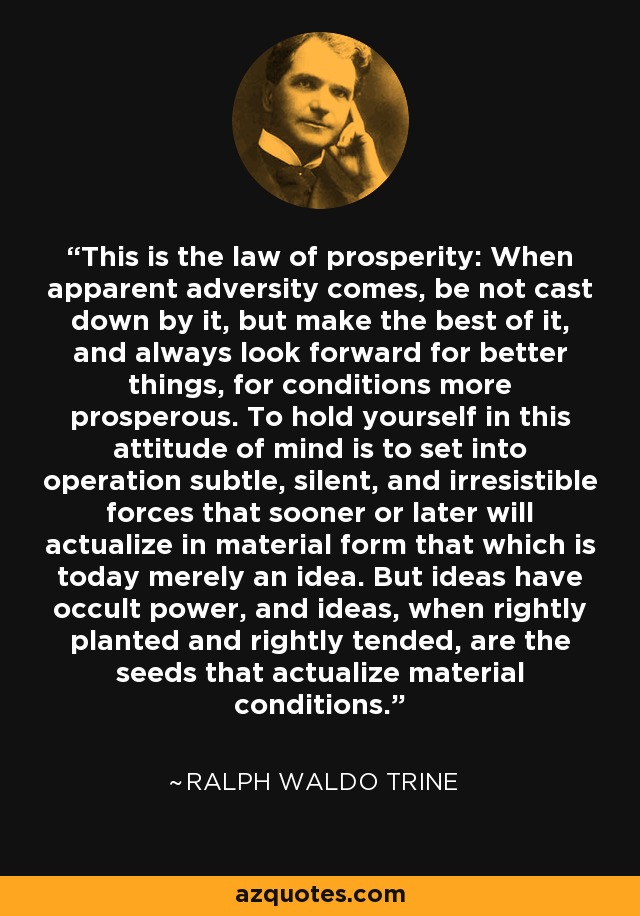 This is the law of prosperity: When apparent adversity comes, be not cast down by it, but make the best of it, and always look forward for better things, for conditions more prosperous. To hold yourself in this attitude of mind is to set into operation subtle, silent, and irresistible forces that sooner or later will actualize in material form that which is today merely an idea. But ideas have occult power, and ideas, when rightly planted and rightly tended, are the seeds that actualize material conditions. - Ralph Waldo Trine