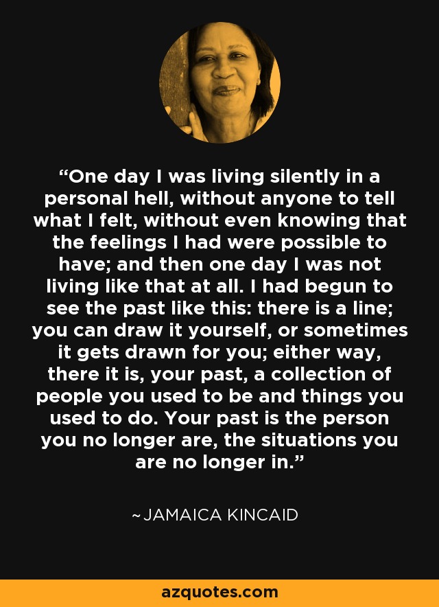 One day I was living silently in a personal hell, without anyone to tell what I felt, without even knowing that the feelings I had were possible to have; and then one day I was not living like that at all. I had begun to see the past like this: there is a line; you can draw it yourself, or sometimes it gets drawn for you; either way, there it is, your past, a collection of people you used to be and things you used to do. Your past is the person you no longer are, the situations you are no longer in. - Jamaica Kincaid