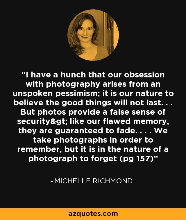 I have a hunch that our obsession with photography arises from an unspoken pessimism; it is our nature to believe the good things will not last. . . But photos provide a false sense of security> like our flawed memory, they are guaranteed to fade. . . . We take photographs in order to remember, but it is in the nature of a photograph to forget (pg 157) - Michelle Richmond