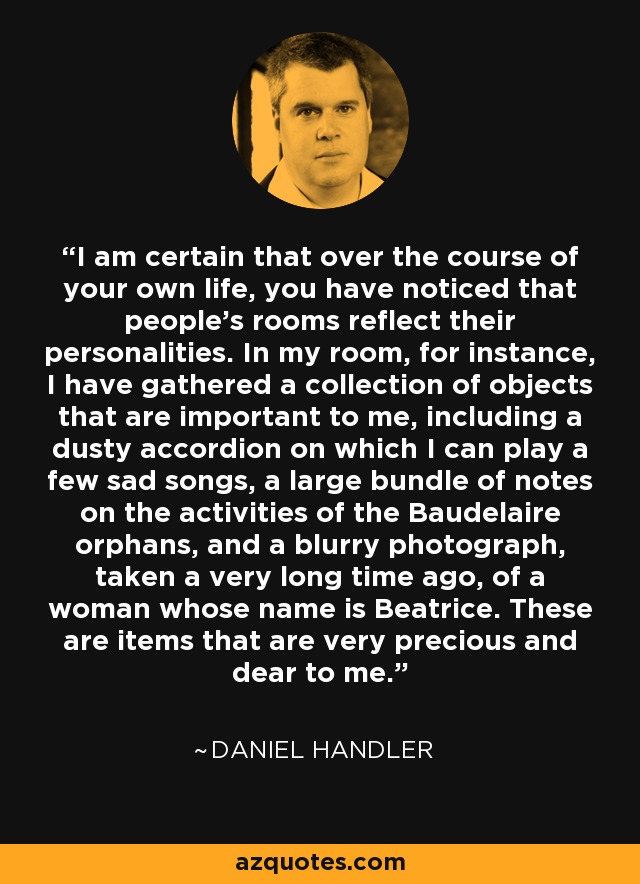 I am certain that over the course of your own life, you have noticed that people's rooms reflect their personalities. In my room, for instance, I have gathered a collection of objects that are important to me, including a dusty accordion on which I can play a few sad songs, a large bundle of notes on the activities of the Baudelaire orphans, and a blurry photograph, taken a very long time ago, of a woman whose name is Beatrice. These are items that are very precious and dear to me. - Daniel Handler