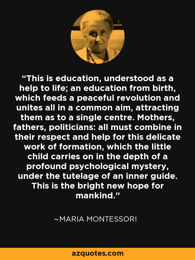 This is education, understood as a help to life; an education from birth, which feeds a peaceful revolution and unites all in a common aim, attracting them as to a single centre. Mothers, fathers, politicians: all must combine in their respect and help for this delicate work of formation, which the little child carries on in the depth of a profound psychological mystery, under the tutelage of an inner guide. This is the bright new hope for mankind. - Maria Montessori