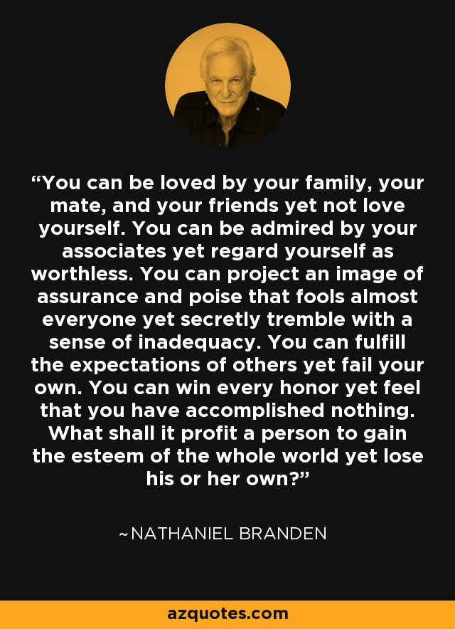 You can be loved by your family, your mate, and your friends yet not love yourself. You can be admired by your associates yet regard yourself as worthless. You can project an image of assurance and poise that fools almost everyone yet secretly tremble with a sense of inadequacy. You can fulfill the expectations of others yet fail your own. You can win every honor yet feel that you have accomplished nothing. What shall it profit a person to gain the esteem of the whole world yet lose his or her own? - Nathaniel Branden