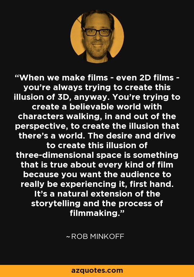 When we make films - even 2D films - you're always trying to create this illusion of 3D, anyway. You're trying to create a believable world with characters walking, in and out of the perspective, to create the illusion that there's a world. The desire and drive to create this illusion of three-dimensional space is something that is true about every kind of film because you want the audience to really be experiencing it, first hand. It's a natural extension of the storytelling and the process of filmmaking. - Rob Minkoff