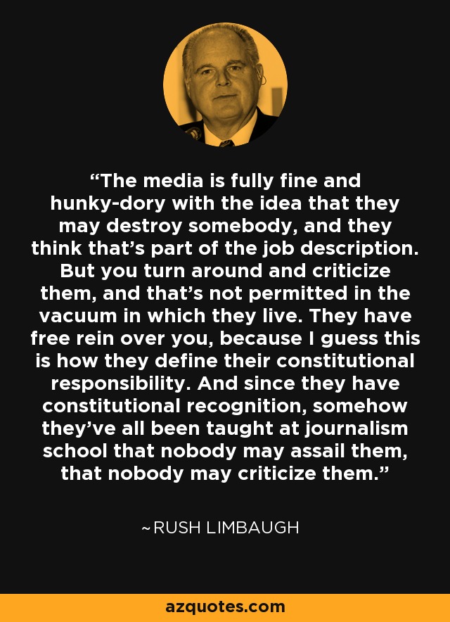 The media is fully fine and hunky-dory with the idea that they may destroy somebody, and they think that's part of the job description. But you turn around and criticize them, and that's not permitted in the vacuum in which they live. They have free rein over you, because I guess this is how they define their constitutional responsibility. And since they have constitutional recognition, somehow they've all been taught at journalism school that nobody may assail them, that nobody may criticize them. - Rush Limbaugh