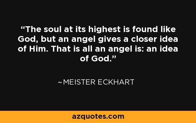 The soul at its highest is found like God, but an angel gives a closer idea of Him. That is all an angel is: an idea of God. - Meister Eckhart