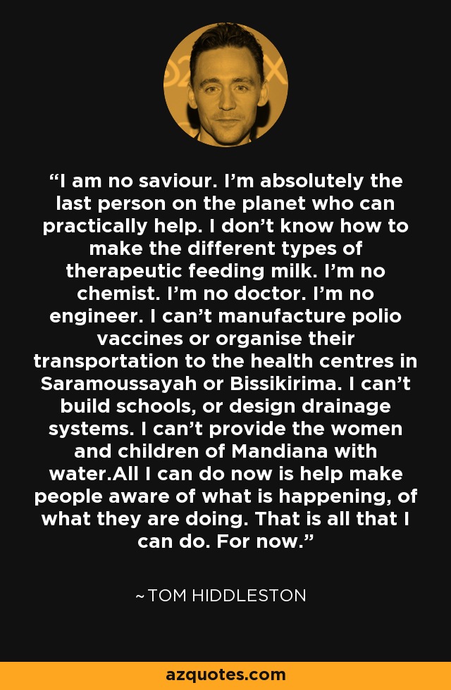 I am no saviour. I’m absolutely the last person on the planet who can practically help. I don’t know how to make the different types of therapeutic feeding milk. I’m no chemist. I’m no doctor. I’m no engineer. I can’t manufacture polio vaccines or organise their transportation to the health centres in Saramoussayah or Bissikirima. I can’t build schools, or design drainage systems. I can’t provide the women and children of Mandiana with water.All I can do now is help make people aware of what is happening, of what they are doing. That is all that I can do. For now. - Tom Hiddleston