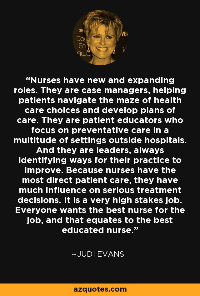 Nurses have new and expanding roles. They are case managers, helping patients navigate the maze of health care choices and develop plans of care. They are patient educators who focus on preventative care in a multitude of settings outside hospitals. And they are leaders, always identifying ways for their practice to improve. Because nurses have the most direct patient care, they have much influence on serious treatment decisions. It is a very high stakes job. Everyone wants the best nurse for the job, and that equates to the best educated nurse. - Judi Evans