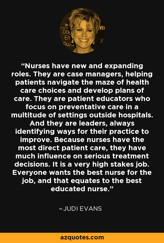 Nurses have new and expanding roles. They are case managers, helping patients navigate the maze of health care choices and develop plans of care. They are patient educators who focus on preventative care in a multitude of settings outside hospitals. And they are leaders, always identifying ways for their practice to improve. Because nurses have the most direct patient care, they have much influence on serious treatment decisions. It is a very high stakes job. Everyone wants the best nurse for the job, and that equates to the best educated nurse. - Judi Evans