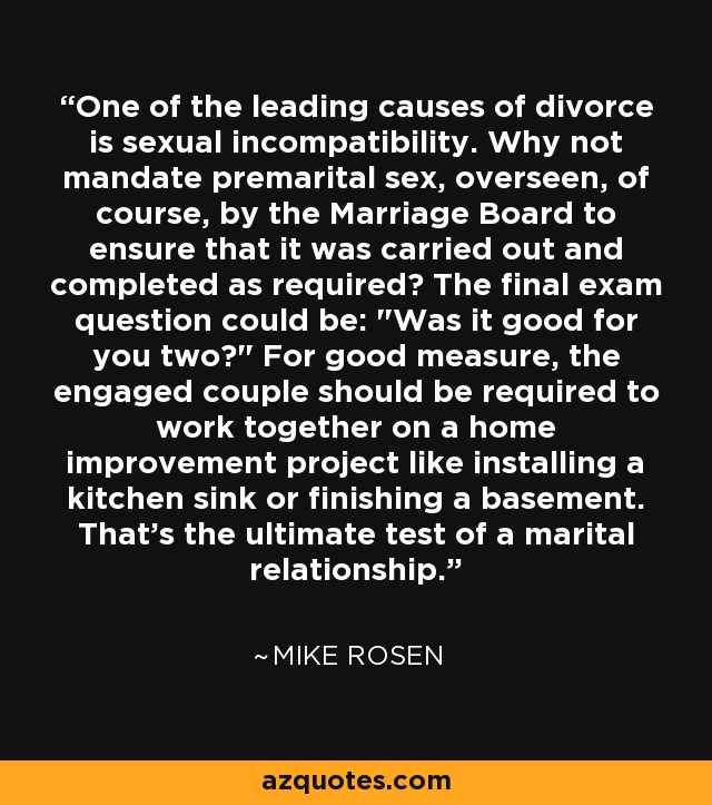 One of the leading causes of divorce is sexual incompatibility. Why not mandate premarital sex, overseen, of course, by the Marriage Board to ensure that it was carried out and completed as required? The final exam question could be: 