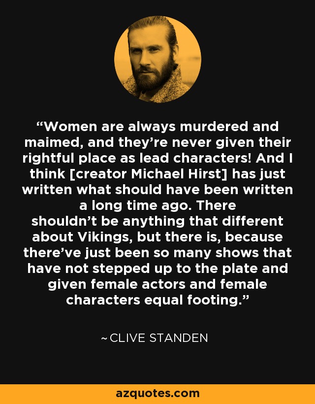 Women are always murdered and maimed, and they’re never given their rightful place as lead characters! And I think [creator Michael Hirst] has just written what should have been written a long time ago. There shouldn’t be anything that different about Vikings, but there is, because there’ve just been so many shows that have not stepped up to the plate and given female actors and female characters equal footing. - Clive Standen
