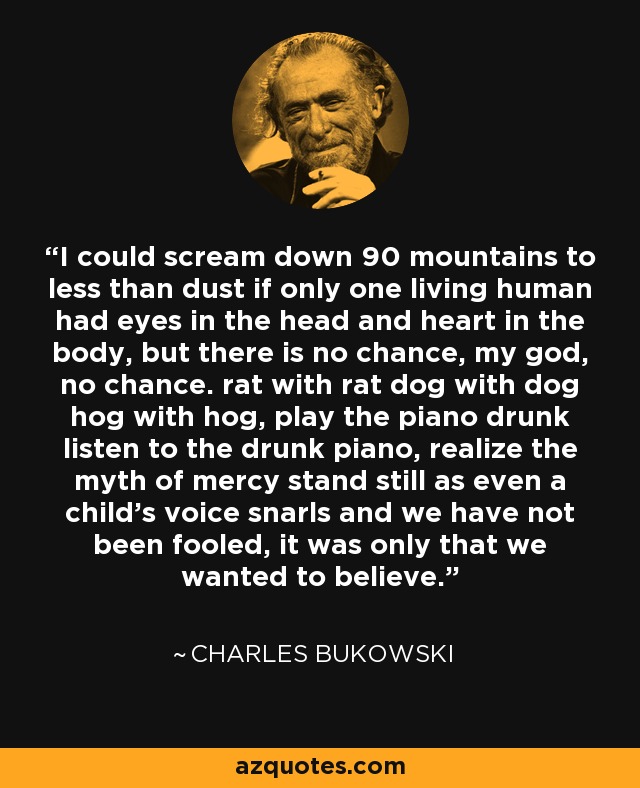 I could scream down 90 mountains to less than dust if only one living human had eyes in the head and heart in the body, but there is no chance, my god, no chance. rat with rat dog with dog hog with hog, play the piano drunk listen to the drunk piano, realize the myth of mercy stand still as even a child's voice snarls and we have not been fooled, it was only that we wanted to believe. - Charles Bukowski