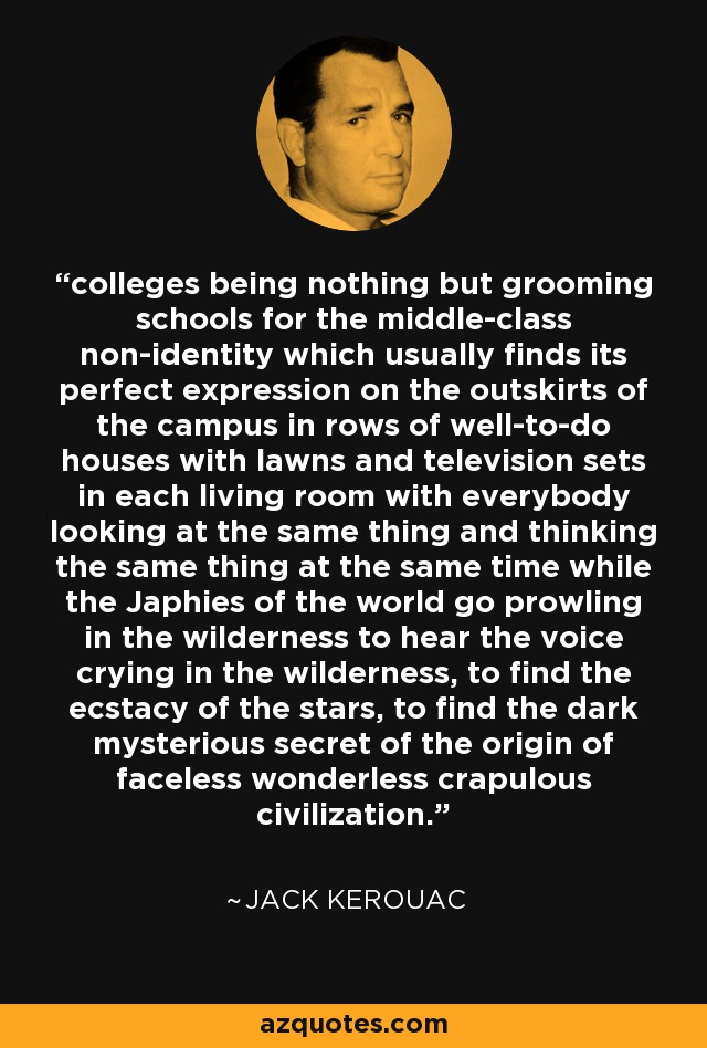 colleges being nothing but grooming schools for the middle-class non-identity which usually finds its perfect expression on the outskirts of the campus in rows of well-to-do houses with lawns and television sets in each living room with everybody looking at the same thing and thinking the same thing at the same time while the Japhies of the world go prowling in the wilderness to hear the voice crying in the wilderness, to find the ecstacy of the stars, to find the dark mysterious secret of the origin of faceless wonderless crapulous civilization. - Jack Kerouac