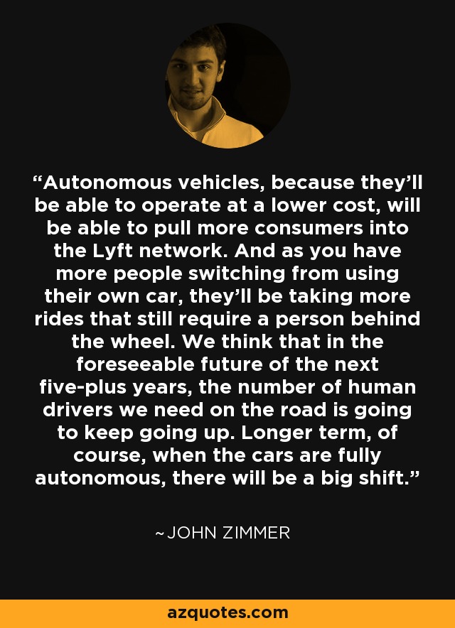Autonomous vehicles, because they'll be able to operate at a lower cost, will be able to pull more consumers into the Lyft network. And as you have more people switching from using their own car, they'll be taking more rides that still require a person behind the wheel. We think that in the foreseeable future of the next five-plus years, the number of human drivers we need on the road is going to keep going up. Longer term, of course, when the cars are fully autonomous, there will be a big shift. - John Zimmer
