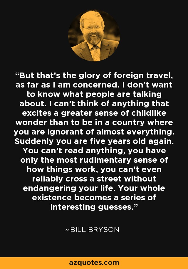 But that's the glory of foreign travel, as far as I am concerned. I don't want to know what people are talking about. I can't think of anything that excites a greater sense of childlike wonder than to be in a country where you are ignorant of almost everything. Suddenly you are five years old again. You can't read anything, you have only the most rudimentary sense of how things work, you can't even reliably cross a street without endangering your life. Your whole existence becomes a series of interesting guesses. - Bill Bryson