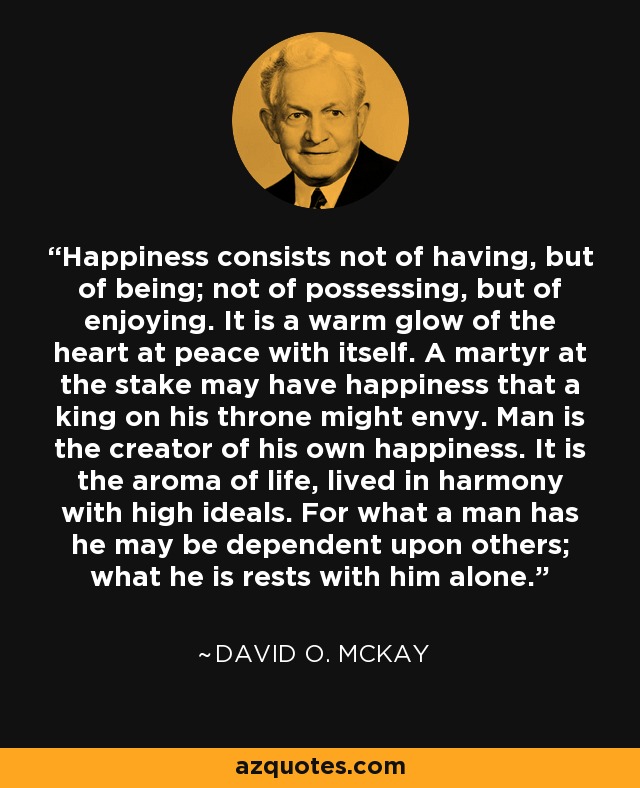 Happiness consists not of having, but of being; not of possessing, but of enjoying. It is a warm glow of the heart at peace with itself. A martyr at the stake may have happiness that a king on his throne might envy. Man is the creator of his own happiness. It is the aroma of life, lived in harmony with high ideals. For what a man has he may be dependent upon others; what he is rests with him alone. - David O. McKay