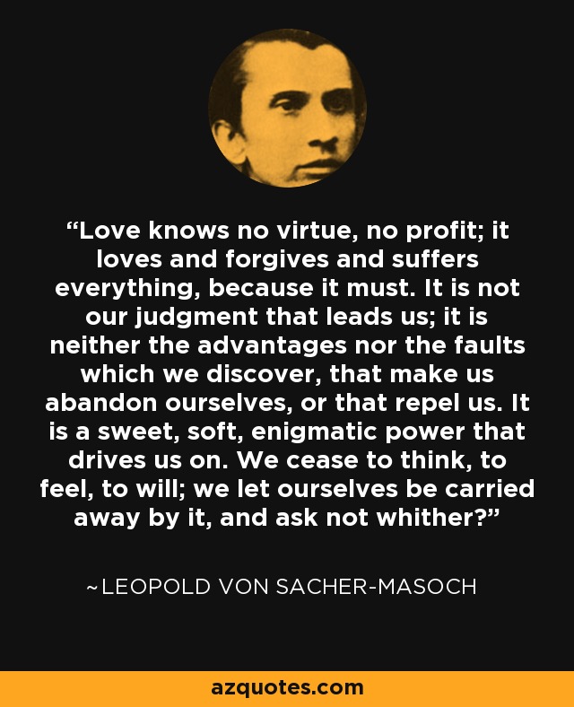 Love knows no virtue, no profit; it loves and forgives and suffers everything, because it must. It is not our judgment that leads us; it is neither the advantages nor the faults which we discover, that make us abandon ourselves, or that repel us. It is a sweet, soft, enigmatic power that drives us on. We cease to think, to feel, to will; we let ourselves be carried away by it, and ask not whither? - Leopold von Sacher-Masoch